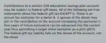 Contributions to a section 529 educations savings plan account may be subject to federal gift taxes. All of the following are true statements about the federal gift tax EXCEPT A. There is an annual tax exclusion for a donor B. A spouse of the donor may join in the contribution to the account increasing the exclusion C. Five years of future exclusions can be advanced into the current year thus permitting a larger initial exclusion as a joint gift D. The federal gift tax liability falls on the donee of the account, not the doner