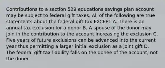 Contributions to a section 529 educations savings plan account may be subject to federal gift taxes. All of the following are true statements about the federal gift tax EXCEPT A. There is an annual tax exclusion for a donor B. A spouse of the donor may join in the contribution to the account increasing the exclusion C. Five years of future exclusions can be advanced into the current year thus permitting a larger initial exclusion as a joint gift D. The federal gift tax liability falls on the donee of the account, not the doner