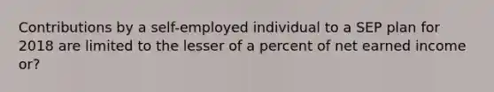 Contributions by a self-employed individual to a SEP plan for 2018 are limited to the lesser of a percent of net earned income or?