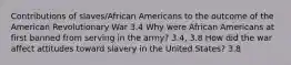 Contributions of slaves/African Americans to the outcome of the American Revolutionary War 3.4 Why were African Americans at first banned from serving in the army? 3.4, 3.8 How did the war affect attitudes toward slavery in the United States? 3.8