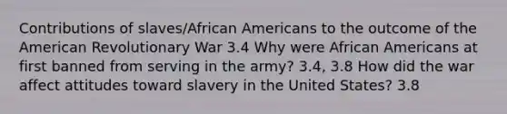 Contributions of slaves/African Americans to the outcome of the American Revolutionary War 3.4 Why were African Americans at first banned from serving in the army? 3.4, 3.8 How did the war affect attitudes toward slavery in the United States? 3.8