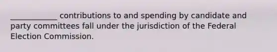 ____________ contributions to and spending by candidate and party committees fall under the jurisdiction of the Federal Election Commission.