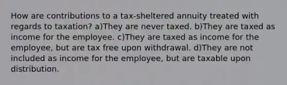 How are contributions to a tax-sheltered annuity treated with regards to taxation? a)They are never taxed. b)They are taxed as income for the employee. c)They are taxed as income for the employee, but are tax free upon withdrawal. d)They are not included as income for the employee, but are taxable upon distribution.