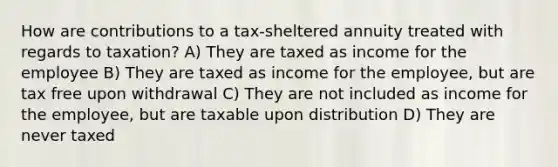 How are contributions to a tax-sheltered annuity treated with regards to taxation? A) They are taxed as income for the employee B) They are taxed as income for the employee, but are tax free upon withdrawal C) They are not included as income for the employee, but are taxable upon distribution D) They are never taxed