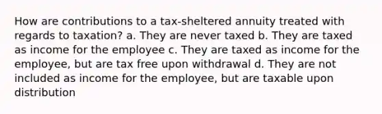 How are contributions to a tax-sheltered annuity treated with regards to taxation? a. They are never taxed b. They are taxed as income for the employee c. They are taxed as income for the employee, but are tax free upon withdrawal d. They are not included as income for the employee, but are taxable upon distribution