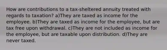 How are contributions to a tax-sheltered annuity treated with regards to taxation? a)They are taxed as income for the employee. b)They are taxed as income for the employee, but are tax free upon withdrawal. c)They are not included as income for the employee, but are taxable upon distribution. d)They are never taxed.