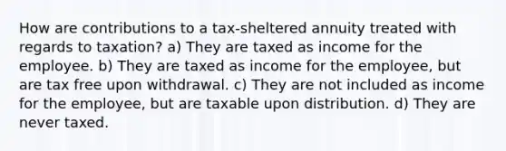 How are contributions to a tax-sheltered annuity treated with regards to taxation? a) They are taxed as income for the employee. b) They are taxed as income for the employee, but are tax free upon withdrawal. c) They are not included as income for the employee, but are taxable upon distribution. d) They are never taxed.