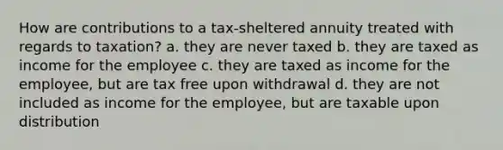 How are contributions to a tax-sheltered annuity treated with regards to taxation? a. they are never taxed b. they are taxed as income for the employee c. they are taxed as income for the employee, but are tax free upon withdrawal d. they are not included as income for the employee, but are taxable upon distribution