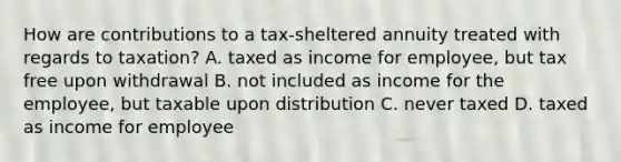 How are contributions to a tax-sheltered annuity treated with regards to taxation? A. taxed as income for employee, but tax free upon withdrawal B. not included as income for the employee, but taxable upon distribution C. never taxed D. taxed as income for employee