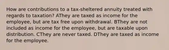 How are contributions to a tax-sheltered annuity treated with regards to taxation? AThey are taxed as income for the employee, but are tax free upon withdrawal. BThey are not included as income for the employee, but are taxable upon distribution. CThey are never taxed. DThey are taxed as income for the employee.