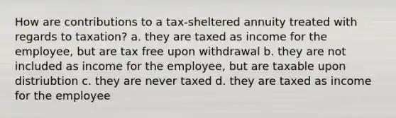 How are contributions to a tax-sheltered annuity treated with regards to taxation? a. they are taxed as income for the employee, but are tax free upon withdrawal b. they are not included as income for the employee, but are taxable upon distriubtion c. they are never taxed d. they are taxed as income for the employee