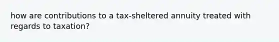 how are contributions to a tax-sheltered annuity treated with regards to taxation?