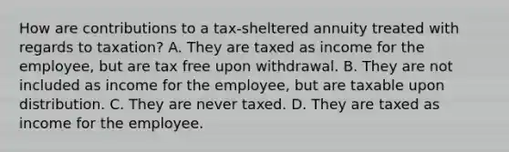 How are contributions to a tax-sheltered annuity treated with regards to taxation? A. They are taxed as income for the employee, but are tax free upon withdrawal. B. They are not included as income for the employee, but are taxable upon distribution. C. They are never taxed. D. They are taxed as income for the employee.