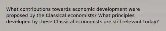 What contributions towards economic development were proposed by the Classical economists? What principles developed by these Classical economists are still relevant today?