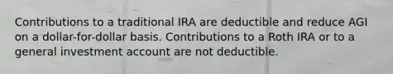 Contributions to a traditional IRA are deductible and reduce AGI on a dollar-for-dollar basis. Contributions to a Roth IRA or to a general investment account are not deductible.