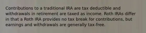 Contributions to a traditional IRA are tax deductible and withdrawals in retirement are taxed as income. Roth IRAs differ in that a Roth IRA provides no tax break for contributions, but earnings and withdrawals are generally tax-free.