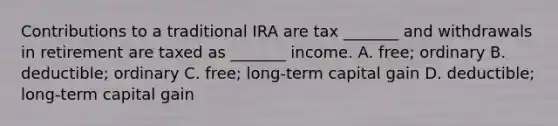 Contributions to a traditional IRA are tax _______ and withdrawals in retirement are taxed as _______ income. A. free; ordinary B. deductible; ordinary C. free; long-term capital gain D. deductible; long-term capital gain