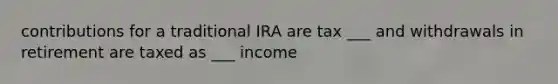 contributions for a traditional IRA are tax ___ and withdrawals in retirement are taxed as ___ income