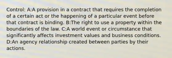 Control: A:A provision in a contract that requires the completion of a certain act or the happening of a particular event before that contract is binding. B:The right to use a property within the boundaries of the law. C:A world event or circumstance that significantly affects investment values and business conditions. D:An agency relationship created between parties by their actions.