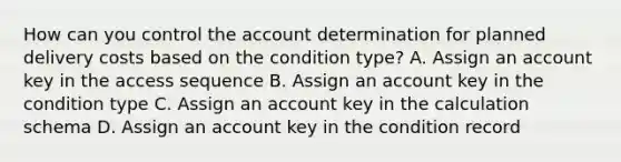 How can you control the account determination for planned delivery costs based on the condition type? A. Assign an account key in the access sequence B. Assign an account key in the condition type C. Assign an account key in the calculation schema D. Assign an account key in the condition record