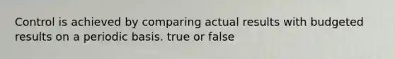 Control is achieved by comparing actual results with budgeted results on a periodic basis. true or false