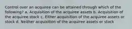 Control over an acquiree can be attained through which of the following? a. Acquisition of the acquiree assets b. Acquisition of the acquiree stock c. Either acquisition of the acquiree assets or stock d. Neither acquisition of the acquiree assets or stock