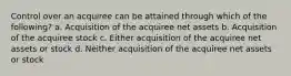 Control over an acquiree can be attained through which of the following? a. Acquisition of the acquiree net assets b. Acquisition of the acquiree stock c. Either acquisition of the acquiree net assets or stock d. Neither acquisition of the acquiree net assets or stock