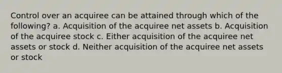 Control over an acquiree can be attained through which of the following? a. Acquisition of the acquiree net assets b. Acquisition of the acquiree stock c. Either acquisition of the acquiree net assets or stock d. Neither acquisition of the acquiree net assets or stock