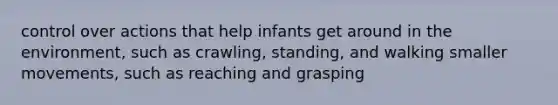 control over actions that help infants get around in the environment, such as crawling, standing, and walking smaller movements, such as reaching and grasping