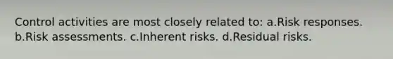 Control activities are most closely related to: a.Risk responses. b.Risk assessments. c.Inherent risks. d.Residual risks.