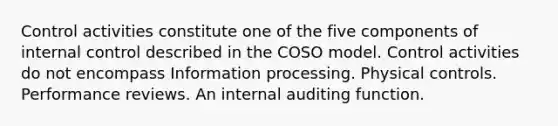 Control activities constitute one of the five components of internal control described in the COSO model. Control activities do not encompass Information processing. Physical controls. Performance reviews. An internal auditing function.