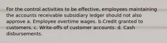 For the control activities to be effective, employees maintaining the accounts receivable subsidiary ledger should not also approve a. Employee overtime wages. b.Credit granted to customers. c. Write-offs of customer accounts. d. Cash disbursements.