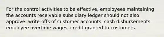 For the control activities to be effective, employees maintaining the accounts receivable subsidiary ledger should not also approve: write-offs of customer accounts. cash disbursements. employee overtime wages. credit granted to customers.