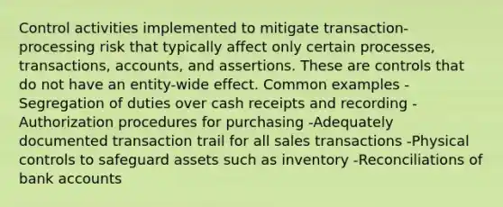 Control activities implemented to mitigate transaction-processing risk that typically affect only certain processes, transactions, accounts, and assertions. These are controls that do not have an entity-wide effect. Common examples -Segregation of duties over cash receipts and recording -Authorization procedures for purchasing -Adequately documented transaction trail for all sales transactions -Physical controls to safeguard assets such as inventory -Reconciliations of bank accounts