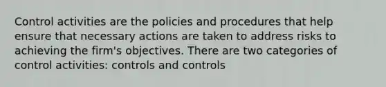 Control activities are the policies and procedures that help ensure that necessary actions are taken to address risks to achieving the firm's objectives. There are two categories of control activities: controls and controls