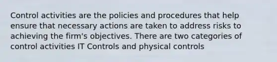 Control activities are the policies and procedures that help ensure that necessary actions are taken to address risks to achieving the firm's objectives. There are two categories of control activities IT Controls and physical controls