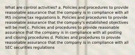 What are control activities? a. Policies and procedures to provide reasonable assurance that the company is in compliance with all IRS income tax regulations b. Policies and procedures to provide reasonable assurance that the company's established objectives will be met c. Policies and procedures to provide reasonable assurance that the company is in compliance with all posting and closing procedures d. Policies and procedures to provide reasonable assurance that the company is in compliance with all SEC securities regulations