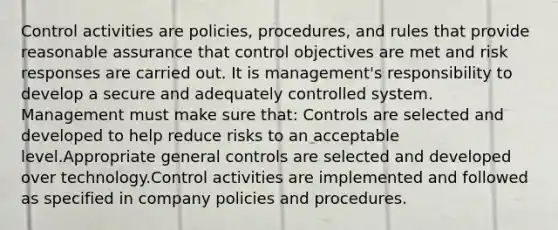 Control activities are policies, procedures, and rules that provide reasonable assurance that control objectives are met and risk responses are carried out. It is management's responsibility to develop a secure and adequately controlled system. Management must make sure that: Controls are selected and developed to help reduce risks to an acceptable level.Appropriate general controls are selected and developed over technology.Control activities are implemented and followed as specified in company policies and procedures.