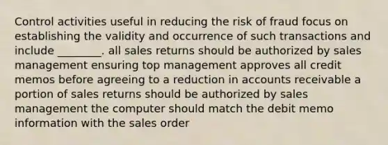 Control activities useful in reducing the risk of fraud focus on establishing the validity and occurrence of such transactions and include ________. all sales returns should be authorized by sales management ensuring top management approves all credit memos before agreeing to a reduction in accounts receivable a portion of sales returns should be authorized by sales management the computer should match the debit memo information with the sales order