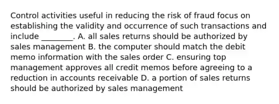 Control activities useful in reducing the risk of fraud focus on establishing the validity and occurrence of such transactions and include ________. A. all sales returns should be authorized by sales management B. the computer should match the debit memo information with the sales order C. ensuring top management approves all credit memos before agreeing to a reduction in accounts receivable D. a portion of sales returns should be authorized by sales management