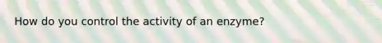 How do you control the activity of an enzyme?