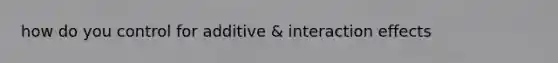 how do you control for additive & interaction effects