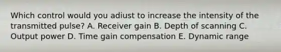 Which control would you adiust to increase the intensity of the transmitted pulse? A. Receiver gain B. Depth of scanning C. Output power D. Time gain compensation E. Dynamic range