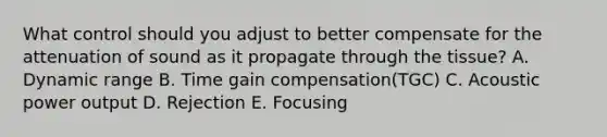 What control should you adjust to better compensate for the attenuation of sound as it propagate through the tissue? A. Dynamic range B. Time gain compensation(TGC) C. Acoustic power output D. Rejection E. Focusing