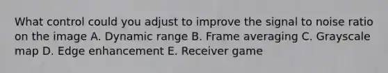 What control could you adjust to improve the signal to noise ratio on the image A. Dynamic range B. Frame averaging C. Grayscale map D. Edge enhancement E. Receiver game