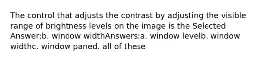 The control that adjusts the contrast by adjusting the visible range of brightness levels on the image is the Selected Answer:b. window widthAnswers:a. window levelb. window widthc. window paned. all of these