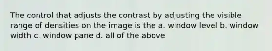 The control that adjusts the contrast by adjusting the visible range of densities on the image is the a. window level b. window width c. window pane d. all of the above