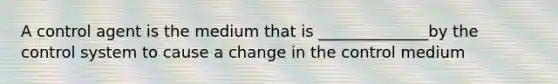 A control agent is the medium that is ______________by the control system to cause a change in the control medium