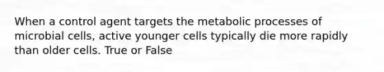 When a control agent targets the metabolic processes of microbial cells, active younger cells typically die more rapidly than older cells. True or False