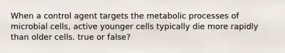 When a control agent targets the metabolic processes of microbial cells, active younger cells typically die more rapidly than older cells. true or false?